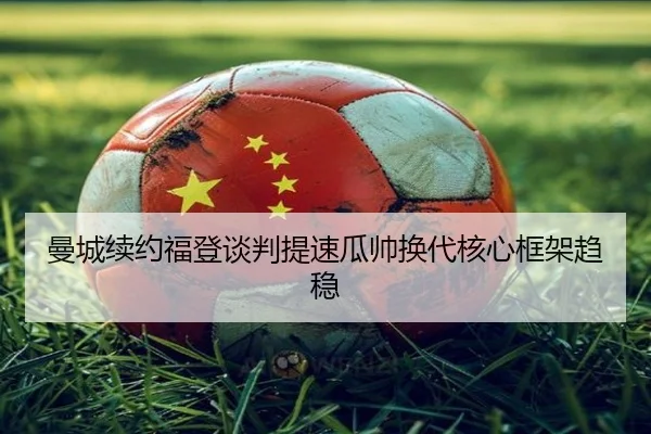 曼城续约福登谈判提速瓜帅换代核心框架趋稳